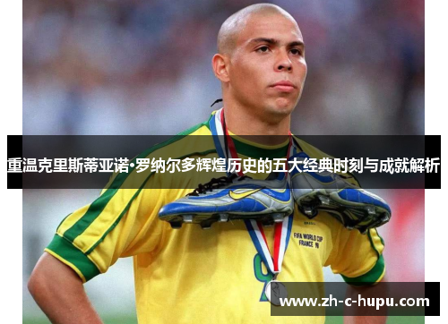 重温克里斯蒂亚诺·罗纳尔多辉煌历史的五大经典时刻与成就解析 重温克里斯蒂亚诺·罗纳尔多辉煌历史的五大经典时刻与成就解析