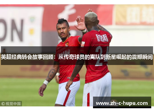 英超经典转会故事回顾：从传奇球员的离队到新星崛起的震撼瞬间