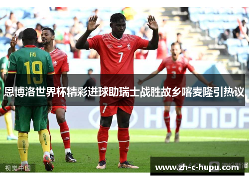 恩博洛世界杯精彩进球助瑞士战胜故乡喀麦隆引热议