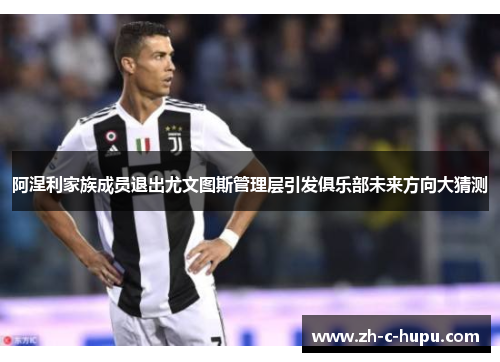 阿涅利家族成员退出尤文图斯管理层引发俱乐部未来方向大猜测