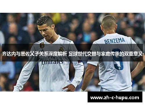 齐达内与恩佐父子关系深度解析 足球世代交替与家庭传承的双重意义