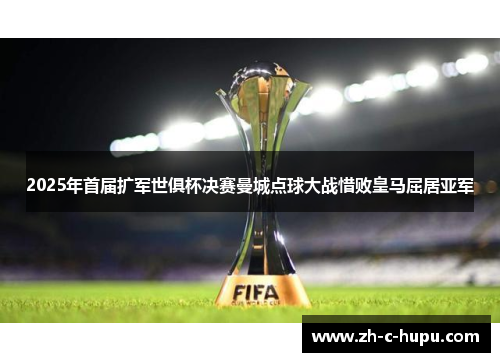 2025年首届扩军世俱杯决赛曼城点球大战惜败皇马屈居亚军 2025年首届扩军世俱杯决赛曼城点球大战惜败皇马屈居亚军