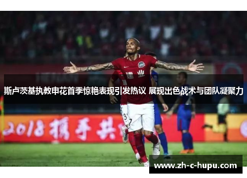 斯卢茨基执教申花首季惊艳表现引发热议 展现出色战术与团队凝聚力 斯卢茨基执教申花首季惊艳表现引发热议 展现出色战术与团队凝聚力