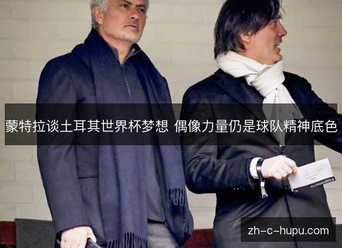 蒙特拉谈土耳其世界杯梦想 偶像力量仍是球队精神底色